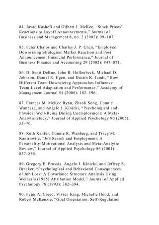 84. Javad Kashefi and Gilbert J. McKee, “Stock Prices’
Reactions to Layoff Announcements,” Journal of
Business and Management 8, no. 2 (2002): 99–107.
85. Peter Chalos and Charles J. P. Chen, “Employee
Downsizing Strategies: Market Reaction and Post
Announcement Financial Performance,” Journal of
Business Finance and Accounting 29 (2002): 847–871.
86. D. Scott DeRue, John R. Hollenbeck, Michael D.
Johnson, Daniel R. Ilgen, and Dustin K. Jundt, “How
Different Team Downsizing Approaches Influence
Team-Level Adaptation and Performance,” Academy of
Management Journal 51 (2008): 182–196.
87. Frances M. McKee Ryan, Zhaoli Song, Connie
Wanberg, and Angelo J. Kinicki, “Psychological and
Physical Well-Being During Unemployment: A Meta-
Analytic Study,” Journal of Applied Psychology 90 (2005):
53–76.
88. Ruth Kanfer, Connie R. Wanberg, and Tracy M.
Kantrowitz, “Job Search and Employment: A
Personality-Motivational Analysis and Meta-Analytic
Review,” Journal of Applied Psychology 86 (2001):
837–855.
89. Gregory E. Prussia, Angelo J. Kinicki, and Jeffrey S.
Bracker, “Psychological and Behavioral Consequences
of Job Loss: A Covariance Structure Analysis Using
Weiner’s (1985) Attribution Model,” Journal of Applied
Psychology 78 (1993): 382–394.
90. Peter A. Creed, Vivien King, Michelle Hood, and
Robert McKenzie, “Goal Orientation, Self-Regulation
 