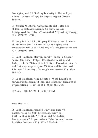 Strategies, and Job Seeking Intensity in Unemployed
Adults, “Journal of Applied Psychology 94 (2009):
806–813.
91. Connie Wanberg, “Antecedents and Outcomes
of Coping Behaviors Among Unemployed and
Reemployed Individuals,” Journal of Applied Psychology
82 (1997): 731–744.
92. Angelo J. Kinicki, Gregory E. Prussia, and Frances
M. McKee-Ryan, “A Panel Study of Coping with
Involuntary Job Loss,” Academy of Management Journal
43 (2000): 90–100.
93. Joel Brockner, Mary Konovsky, Rochelle Cooper-
Schneider, Robert Folger, Christopher Martin, and
Robert J. Bies, “Interactive Effects of Procedural Justice
and Outcome Negativity on Victims and Survivors of
Job Loss,” Academy of Management Journal 37 (1994):
397–409.
94. Joel Brockner, “The Effects of Work Layoffs on
Survivors: Research, Theory, and Practice,” Research in
Organizational Behavior 10 (1988): 213–255.
c07.indd 288 1/9/2014 5:32:38 PM
Endnotes 289
95. Joel Brockner, Jeanette Davy, and Carolyn
Carter, “Layoffs, Self-Esteem, and Survivor
Guilt: Motivational, Affective, and Attitudinal
Consequences,” Organizational Behavior and Human
Decision Processes 36 (1985): 229–244.
 