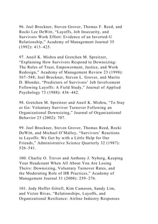96. Joel Brockner, Steven Grover, Thomas F. Reed, and
Rocki Lee DeWitt, “Layoffs, Job Insecurity, and
Survivors Work Effort: Evidence of an Inverted-U
Relationship,” Academy of Management Journal 35
(1992): 413–425.
97. Aneil K. Mishra and Gretchen M. Spreitzer,
“Explaining How Survivors Respond to Downsizing:
The Roles of Trust, Empowerment, Justice, and Work
Redesign,” Academy of Management Review 23 (1998):
567–588; Joel Brockner, Steven L. Grover, and Maritz
D. Blonder, “Predictors of Survivors’ Job Involvement
Following Layoffs: A Field Study,” Journal of Applied
Psychology 73 (1988): 436–442.
98. Gretchen M. Spreitzer and Aneil K. Mishra, “To Stay
or Go: Voluntary Survivor Turnover Following an
Organizational Downsizing,” Journal of Organizational
Behavior 23 (2002): 707.
99. Joel Brockner, Steven Grover, Thomas Reed, Rocki
DeWitt, and Michael O’Malley, “Survivors’ Reactions
to Layoffs: We Get by with a Little Help for Our
Friends,” Administrative Science Quarterly 32 (1987):
526–541.
100. Charlie O. Trevor and Anthony J. Nyberg, Keeping
Your Headcount When All About You Are Losing
Theirs: Downsizing, Voluntary Turnover Rates, and
the Moderating Role of HR Practices,” Academy of
Management Journal 51 (2008): 259–276.
101. Jody Hoffer Gittell, Kim Cameron, Sandy Lim,
and Victor Rivas, “Relationships, Layoffs, and
Organizational Resilience: Airline Industry Responses
 