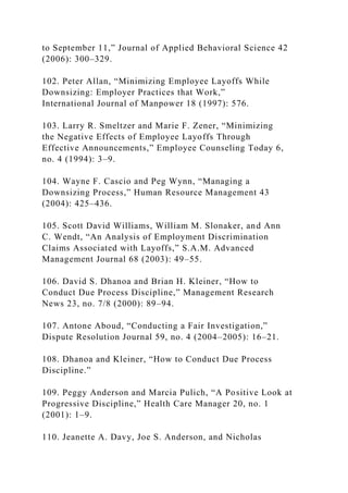 to September 11,” Journal of Applied Behavioral Science 42
(2006): 300–329.
102. Peter Allan, “Minimizing Employee Layoffs While
Downsizing: Employer Practices that Work,”
International Journal of Manpower 18 (1997): 576.
103. Larry R. Smeltzer and Marie F. Zener, “Minimizing
the Negative Effects of Employee Layoffs Through
Effective Announcements,” Employee Counseling Today 6,
no. 4 (1994): 3–9.
104. Wayne F. Cascio and Peg Wynn, “Managing a
Downsizing Process,” Human Resource Management 43
(2004): 425–436.
105. Scott David Williams, William M. Slonaker, and Ann
C. Wendt, “An Analysis of Employment Discrimination
Claims Associated with Layoffs,” S.A.M. Advanced
Management Journal 68 (2003): 49–55.
106. David S. Dhanoa and Brian H. Kleiner, “How to
Conduct Due Process Discipline,” Management Research
News 23, no. 7/8 (2000): 89–94.
107. Antone Aboud, “Conducting a Fair Investigation,”
Dispute Resolution Journal 59, no. 4 (2004–2005): 16–21.
108. Dhanoa and Kleiner, “How to Conduct Due Process
Discipline.”
109. Peggy Anderson and Marcia Pulich, “A Positive Look at
Progressive Discipline,” Health Care Manager 20, no. 1
(2001): 1–9.
110. Jeanette A. Davy, Joe S. Anderson, and Nicholas
 