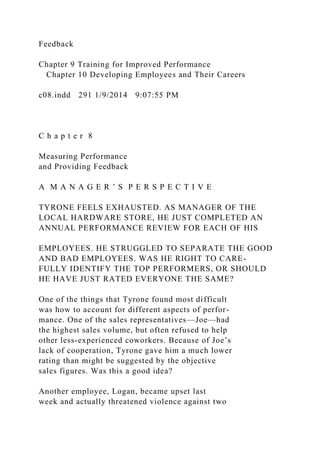 Feedback
Chapter 9 Training for Improved Performance
Chapter 10 Developing Employees and Their Careers
c08.indd 291 1/9/2014 9:07:55 PM
C h a p t e r 8
Measuring Performance
and Providing Feedback
A M A N A G E R ’ S P E R S P E C T I V E
TYRONE FEELS EXHAUSTED. AS MANAGER OF THE
LOCAL HARDWARE STORE, HE JUST COMPLETED AN
ANNUAL PERFORMANCE REVIEW FOR EACH OF HIS
EMPLOYEES. HE STRUGGLED TO SEPARATE THE GOOD
AND BAD EMPLOYEES. WAS HE RIGHT TO CARE-
FULLY IDENTIFY THE TOP PERFORMERS, OR SHOULD
HE HAVE JUST RATED EVERYONE THE SAME?
One of the things that Tyrone found most difficult
was how to account for different aspects of perfor-
mance. One of the sales representatives—Joe—had
the highest sales volume, but often refused to help
other less-experienced coworkers. Because of Joe’s
lack of cooperation, Tyrone gave him a much lower
rating than might be suggested by the objective
sales figures. Was this a good idea?
Another employee, Logan, became upset last
week and actually threatened violence against two
 
