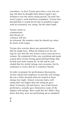 coworkers. At first Tyrone gave him a very low rat-
ing, but then he thought back about Logan’s per-
formance over the entire rating period. Up until last
week Logan’s work had been exemplary. Tyrone thus
decided that it would not be fair to penalize Logan
with an extremely low rating. On the other hand,
Tyrone wants to
communicate
that threats of
violence will not
be tolerated. He wonders what he should say when
he meets with Logan.
Tyrone also worries about any potential biases
that he might have. When he looked over his rat-
ings he saw that the two lowest scores were given to
women. He wondered if this was a problem and spent
a great deal of time listing good and bad things that
he had seen both women do. In the end he con-
cluded that his initial ratings were accurate, but he
continues to worry that he is somehow biased.
In order to prepare for performance discussions,
Tyrone asked each employee to provide self-ratings.
He was a little shocked when he looked at these
ratings last night. Almost everyone had a self-
rating that was higher than the rating he gave
them. Curiously, Ed and Janice, two of the lowest
performers, actually gave themselves some of the
highest self-ratings. How could this be? Didn’t they
know that they were not performing up to standard?
D
R
 