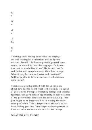 id
e
W
o
rl
d
P
ho
to
s
Thinking about sitting down with the employ-
ees and sharing his evaluations makes Tyrone
nervous. Would it be best to provide general com-
ments, or should he describe very specific behav-
iors that he would like to see? He is sure that Ed
and Janice will complain about their low ratings.
What if they become defensive and emotional?
Will he be able to have a constructive discussion
with Logan?
Tyrone realizes that mixed with his uncertainty
about how people might react to the ratings is a sense
of excitement. Perhaps completing ratings and sharing
feedback will give him an opportunity to address some
of the performance issues he has been avoiding. This
just might be an important key to making the store
more profitable. This is important as recently he has
been feeling pressure from corporate headquarters to
increase sales and customer satisfaction ratings.
WHAT DO YOU THINK?
 