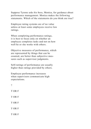 Suppose Tyrone asks his boss, Monica, for guidance about
performance management. Monica makes the following
statements. Which of the statements do you think are true?
Employee rating systems are of no value
unless at least some employees receive low
ratings.
When completing performance ratings,
it is best to focus only on whether an
employee completes tasks and not on how
well he or she works with others.
Objective measures of performance, which
are represented by things that can be
counted, are better than subjective mea-
sures such as supervisor judgments.
Self-ratings of performance are usually
higher than ratings provided by others.
Employee performance increases
when supervisors communicate high
expectations.
?
T OR F
T OR F
T OR F
T OR F
T OR F
 