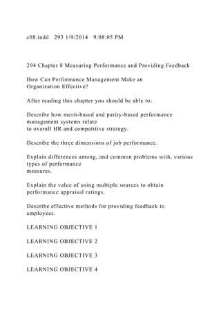 c08.indd 293 1/9/2014 9:08:05 PM
294 Chapter 8 Measuring Performance and Providing Feedback
How Can Performance Management Make an
Organization Effective?
After reading this chapter you should be able to:
Describe how merit-based and parity-based performance
management systems relate
to overall HR and competitive strategy.
Describe the three dimensions of job performance.
Explain differences among, and common problems with, various
types of performance
measures.
Explain the value of using multiple sources to obtain
performance appraisal ratings.
Describe effective methods for providing feedback to
employees.
LEARNING OBJECTIVE 1
LEARNING OBJECTIVE 2
LEARNING OBJECTIVE 3
LEARNING OBJECTIVE 4
 