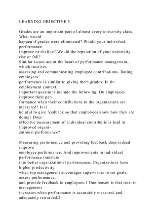 LEARNING OBJECTIVE 5
Grades are an important part of almost every university class.
What would
happen if grades were eliminated? Would your individual
performance
improve or decline? Would the reputation of your university
rise or fall?
Similar issues are at the heart of performance management,
which involves
assessing and communicating employee contributions. Rating
employees’
performance is similar to giving them grades. In the
employment context,
important questions include the following: Do employees
improve their per-
formance when their contributions to the organization are
measured? Is it
helpful to give feedback so that employees know how they are
doing? Does
effective measurement of individual contributions lead to
improved organi-
zational performance?
Measuring performance and providing feedback does indeed
improve
employee performance. And improvements in individual
performance translate
into better organizational performance. Organizations have
higher productivity
when top management encourages supervisors to set goals,
assess performance,
and provide feedback to employees.1 One reason is that trust in
management
increases when performance is accurately measured and
adequately rewarded.2
 