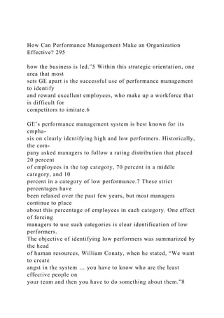 How Can Performance Management Make an Organization
Effective? 295
how the business is led.”5 Within this strategic orientation, one
area that most
sets GE apart is the successful use of performance management
to identify
and reward excellent employees, who make up a workforce that
is difficult for
competitors to imitate.6
GE’s performance management system is best known for its
empha-
sis on clearly identifying high and low performers. Historically,
the com-
pany asked managers to follow a rating distribution that placed
20 percent
of employees in the top category, 70 percent in a middle
category, and 10
percent in a category of low performance.7 These strict
percentages have
been relaxed over the past few years, but most managers
continue to place
about this percentage of employees in each category. One effect
of forcing
managers to use such categories is clear identification of low
performers.
The objective of identifying low performers was summarized by
the head
of human resources, William Conaty, when he stated, “We want
to create
angst in the system … you have to know who are the least
effective people on
your team and then you have to do something about them.”8
 