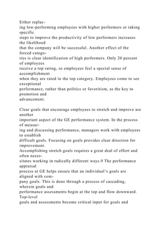 Either replac-
ing low-performing employees with higher performers or taking
specific
steps to improve the productivity of low performers increases
the likelihood
that the company will be successful. Another effect of the
forced catego-
ries is clear identification of high performers. Only 20 percent
of employees
receive a top rating, so employees feel a special sense of
accomplishment
when they are rated in the top category. Employees come to see
exceptional
performance, rather than politics or favoritism, as the key to
promotion and
advancement.
Clear goals that encourage employees to stretch and improve are
another
important aspect of the GE performance system. In the process
of measur-
ing and discussing performance, managers work with employees
to establish
difficult goals. Focusing on goals provides clear direction for
improvement.
Accomplishing stretch goals requires a great deal of effort and
often neces-
sitates working in radically different ways.9 The performance
appraisal
process at GE helps ensure that an individual’s goals are
aligned with com-
pany goals. This is done through a process of cascading,
wherein goals and
performance assessments begin at the top and flow downward.
Top-level
goals and assessments become critical input for goals and
 