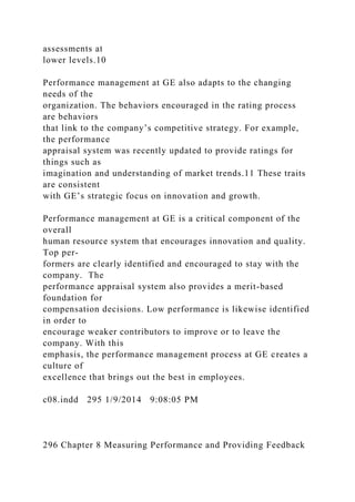 assessments at
lower levels.10
Performance management at GE also adapts to the changing
needs of the
organization. The behaviors encouraged in the rating process
are behaviors
that link to the company’s competitive strategy. For example,
the performance
appraisal system was recently updated to provide ratings for
things such as
imagination and understanding of market trends.11 These traits
are consistent
with GE’s strategic focus on innovation and growth.
Performance management at GE is a critical component of the
overall
human resource system that encourages innovation and quality.
Top per-
formers are clearly identified and encouraged to stay with the
company. The
performance appraisal system also provides a merit-based
foundation for
compensation decisions. Low performance is likewise identified
in order to
encourage weaker contributors to improve or to leave the
company. With this
emphasis, the performance management process at GE creates a
culture of
excellence that brings out the best in employees.
c08.indd 295 1/9/2014 9:08:05 PM
296 Chapter 8 Measuring Performance and Providing Feedback
 