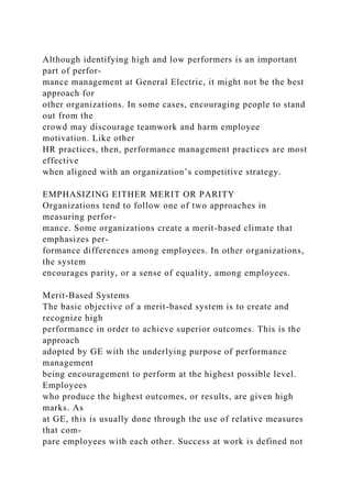 Although identifying high and low performers is an important
part of perfor-
mance management at General Electric, it might not be the best
approach for
other organizations. In some cases, encouraging people to stand
out from the
crowd may discourage teamwork and harm employee
motivation. Like other
HR practices, then, performance management practices are most
effective
when aligned with an organization’s competitive strategy.
EMPHASIZING EITHER MERIT OR PARITY
Organizations tend to follow one of two approaches in
measuring perfor-
mance. Some organizations create a merit-based climate that
emphasizes per-
formance differences among employees. In other organizations,
the system
encourages parity, or a sense of equality, among employees.
Merit-Based Systems
The basic objective of a merit-based system is to create and
recognize high
performance in order to achieve superior outcomes. This is the
approach
adopted by GE with the underlying purpose of performance
management
being encouragement to perform at the highest possible level.
Employees
who produce the highest outcomes, or results, are given high
marks. As
at GE, this is usually done through the use of relative measures
that com-
pare employees with each other. Success at work is defined not
 