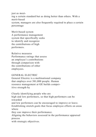 just as meet-
ing a certain standard but as doing better than others. With a
merit-based
system, managers are also frequently required to place a certain
percentage
Merit-based system
A performance management
system that specifically seeks
to identify and recognize
the contributions of high
performers.
Relative measures
Performance ratings that assess
an employee’s contributions
through comparison with
the contributions of other
employees.
GENERAL ELECTRIC
General Electric is a multinational company
that employs over 301,000 people. Human
resource management at GE builds compet-
itive strength by
Clearly identifying people who are
high and low performers, so that high performers can be
rewarded
and low performers can be encouraged to improve or leave.
Establishing stretch goals that focus employee efforts on areas
where
they can improve their performance.
Aligning the behaviors assessed in the performance appraisal
process
with strategic objectives.
 