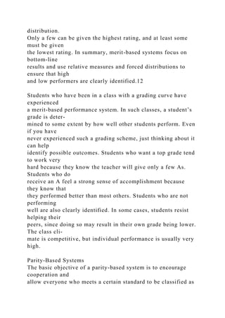 distribution.
Only a few can be given the highest rating, and at least some
must be given
the lowest rating. In summary, merit-based systems focus on
bottom-line
results and use relative measures and forced distributions to
ensure that high
and low performers are clearly identified.12
Students who have been in a class with a grading curve have
experienced
a merit-based performance system. In such classes, a student’s
grade is deter-
mined to some extent by how well other students perform. Even
if you have
never experienced such a grading scheme, just thinking about it
can help
identify possible outcomes. Students who want a top grade tend
to work very
hard because they know the teacher will give only a few As.
Students who do
receive an A feel a strong sense of accomplishment because
they know that
they performed better than most others. Students who are not
performing
well are also clearly identified. In some cases, students resist
helping their
peers, since doing so may result in their own grade being lower.
The class cli-
mate is competitive, but individual performance is usually very
high.
Parity-Based Systems
The basic objective of a parity-based system is to encourage
cooperation and
allow everyone who meets a certain standard to be classified as
 