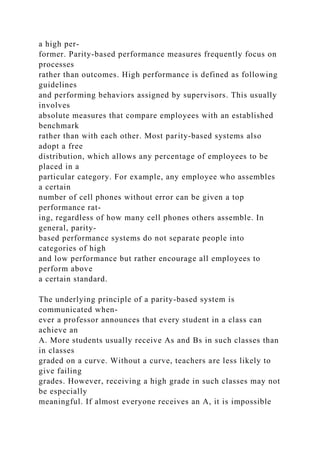 a high per-
former. Parity-based performance measures frequently focus on
processes
rather than outcomes. High performance is defined as following
guidelines
and performing behaviors assigned by supervisors. This usually
involves
absolute measures that compare employees with an established
benchmark
rather than with each other. Most parity-based systems also
adopt a free
distribution, which allows any percentage of employees to be
placed in a
particular category. For example, any employee who assembles
a certain
number of cell phones without error can be given a top
performance rat-
ing, regardless of how many cell phones others assemble. In
general, parity-
based performance systems do not separate people into
categories of high
and low performance but rather encourage all employees to
perform above
a certain standard.
The underlying principle of a parity-based system is
communicated when-
ever a professor announces that every student in a class can
achieve an
A. More students usually receive As and Bs in such classes than
in classes
graded on a curve. Without a curve, teachers are less likely to
give failing
grades. However, receiving a high grade in such classes may not
be especially
meaningful. If almost everyone receives an A, it is impossible
 