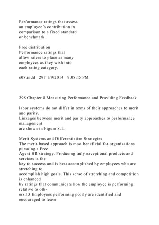 Performance ratings that assess
an employee’s contribution in
comparison to a fixed standard
or benchmark.
Free distribution
Performance ratings that
allow raters to place as many
employees as they wish into
each rating category.
c08.indd 297 1/9/2014 9:08:15 PM
298 Chapter 8 Measuring Performance and Providing Feedback
labor systems do not differ in terms of their approaches to merit
and parity.
Linkages between merit and parity approaches to performance
management
are shown in Figure 8.1.
Merit Systems and Differentiation Strategies
The merit-based approach is most beneficial for organizations
pursuing a Free
Agent HR strategy. Producing truly exceptional products and
services is the
key to success and is best accomplished by employees who are
stretching to
accomplish high goals. This sense of stretching and competition
is enhanced
by ratings that communicate how the employee is performing
relative to oth-
ers.13 Employees performing poorly are identified and
encouraged to leave
 