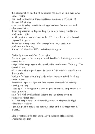 the organization so that they can be replaced with others who
have greater
skill and motivation. Organizations pursuing a Committed
Expert HR strategy
also tend to adopt merit-based approaches. Promotions and
advancement in
these organizations depend largely on achieving results and
performing bet-
ter than others. As we saw in the GE example, a merit-based
approach to per-
formance management that recognizes truly excellent
performance is a key
feature of effective differentiation strategies.
Parity Systems and Cost Strategies
For an organization using a Loyal Soldier HR strategy, success
comes from
cooperative employees who work with maximum efficiency. The
contribution
of an exceptional performer is often of little more benefit than
the contri-
bution of others who simply do what they are asked. In these
cases, a per-
formance appraisal system that creates competition among
employees may
actually harm the group’s overall performance. Employees are
usually more
satisfied with evaluation systems that compare them to
standards rather than
to other employees.14 Evaluating most employees as high
performers encour-
ages long-term employee relationships and a strong sense of
loyalty.
Like organizations that use a Loyal Soldier HR strategy,
organizations pur-
 