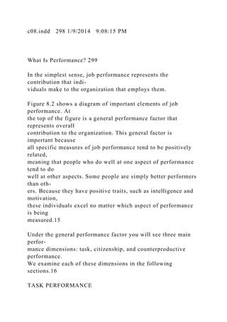 c08.indd 298 1/9/2014 9:08:15 PM
What Is Performance? 299
In the simplest sense, job performance represents the
contribution that indi-
viduals make to the organization that employs them.
Figure 8.2 shows a diagram of important elements of job
performance. At
the top of the figure is a general performance factor that
represents overall
contribution to the organization. This general factor is
important because
all specific measures of job performance tend to be positively
related,
meaning that people who do well at one aspect of performance
tend to do
well at other aspects. Some people are simply better performers
than oth-
ers. Because they have positive traits, such as intelligence and
motivation,
these individuals excel no matter which aspect of performance
is being
measured.15
Under the general performance factor you will see three main
perfor-
mance dimensions: task, citizenship, and counterproductive
performance.
We examine each of these dimensions in the following
sections.16
TASK PERFORMANCE
 