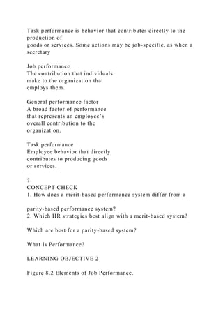 Task performance is behavior that contributes directly to the
production of
goods or services. Some actions may be job-specific, as when a
secretary
Job performance
The contribution that individuals
make to the organization that
employs them.
General performance factor
A broad factor of performance
that represents an employee’s
overall contribution to the
organization.
Task performance
Employee behavior that directly
contributes to producing goods
or services.
?
CONCEPT CHECK
1. How does a merit-based performance system differ from a
parity-based performance system?
2. Which HR strategies best align with a merit-based system?
Which are best for a parity-based system?
What Is Performance?
LEARNING OBJECTIVE 2
Figure 8.2 Elements of Job Performance.
 