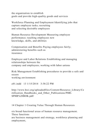 the organization to establish
goals and provide high-quality goods and services
Workforce Planning and Employment Identifying jobs that
capture employee tasks; recruiting
and selecting desirable employees
Human Resource Development Measuring employee
performance; teaching employees new
knowledge, skills, and abilities
Compensation and Benefits Paying employees fairly;
administering benefits such as
insurance
Employee and Labor Relations Establishing and managing
relationships between the
company and employees; working with labor unions
Risk Management Establishing procedures to provide a safe and
secure
working environment
c01.indd 13 1/15/2014 3:38:22 PM
http://www.hrci.org/uploadedfiles/Content/Resource_Library/Ce
rtification_Handbooks_and_Other_Publications/PHR-
SPHR%20BOK.pdf/
14 Chapter 1 Creating Value Through Human Resources
six broad functional areas of human resource management.
These functions
are business management and strategy, workforce planning and
employment,
 