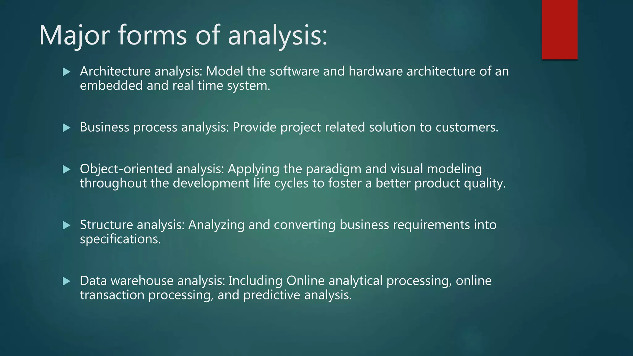 Major forms of analysis:
 Architecture analysis: Model the software and hardware architecture of an
embedded and real time system.
 Business process analysis: Provide project related solution to customers.
 Object-oriented analysis: Applying the paradigm and visual modeling
throughout the development life cycles to foster a better product quality.
 Structure analysis: Analyzing and converting business requirements into
specifications.
 Data warehouse analysis: Including Online analytical processing, online
transaction processing, and predictive analysis.
 
