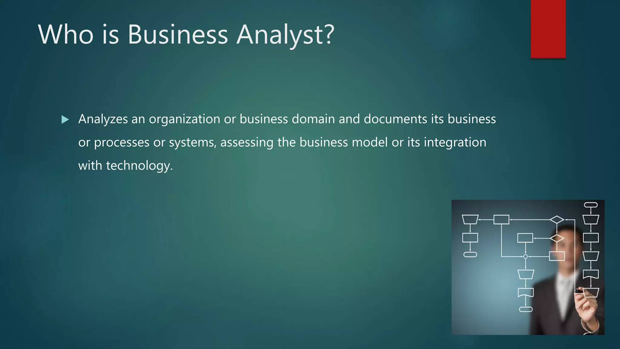 Who is Business Analyst?
 Analyzes an organization or business domain and documents its business
or processes or systems, assessing the business model or its integration
with technology.
 