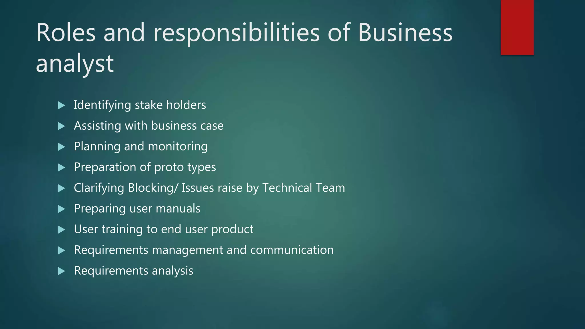 Roles and responsibilities of Business
analyst
 Identifying stake holders
 Assisting with business case
 Planning and monitoring
 Preparation of proto types
 Clarifying Blocking/ Issues raise by Technical Team
 Preparing user manuals
 User training to end user product
 Requirements management and communication
 Requirements analysis
 