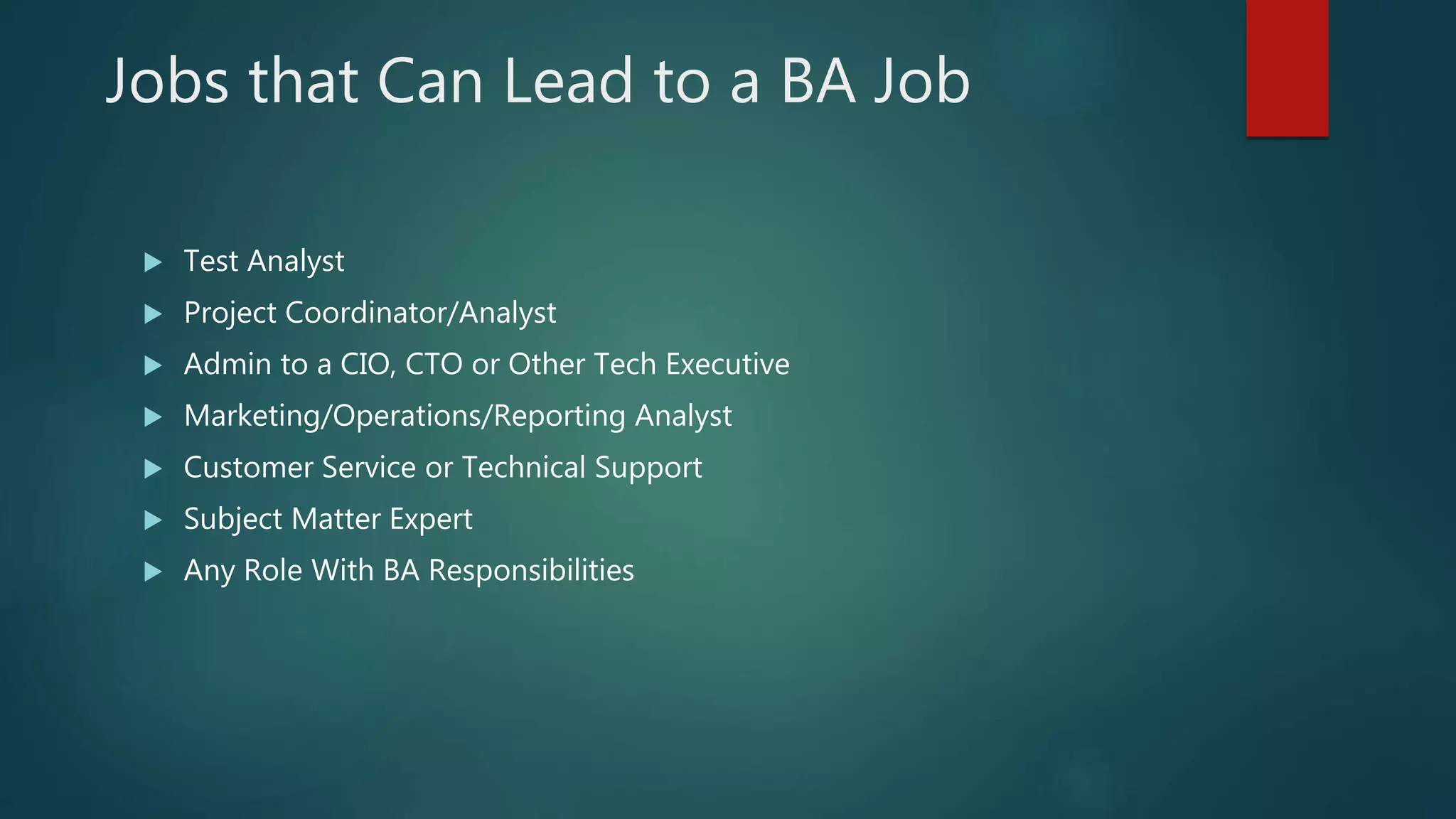 Jobs that Can Lead to a BA Job
 Test Analyst
 Project Coordinator/Analyst
 Admin to a CIO, CTO or Other Tech Executive
 Marketing/Operations/Reporting Analyst
 Customer Service or Technical Support
 Subject Matter Expert
 Any Role With BA Responsibilities
 