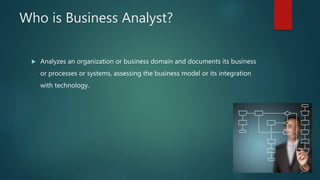 Who is Business Analyst?
 Analyzes an organization or business domain and documents its business
or processes or systems, assessing the business model or its integration
with technology.
 
