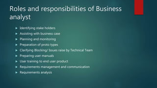 Roles and responsibilities of Business
analyst
 Identifying stake holders
 Assisting with business case
 Planning and monitoring
 Preparation of proto types
 Clarifying Blocking/ Issues raise by Technical Team
 Preparing user manuals
 User training to end user product
 Requirements management and communication
 Requirements analysis
 