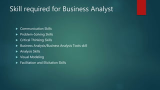 Skill required for Business Analyst
 Communication Skills
 Problem-Solving Skills
 Critical Thinking Skills
 Business Analysis/Business Analysis Tools skill
 Analysis Skills
 Visual Modeling
 Facilitation and Elicitation Skills
 