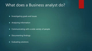 What does a Business analyst do?
 Investigating goals and issues
 Analyzing information
 Communicating with a wide variety of people
 Documenting findings
 Evaluating solutions
 