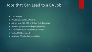 Jobs that Can Lead to a BA Job
 Test Analyst
 Project Coordinator/Analyst
 Admin to a CIO, CTO or Other Tech Executive
 Marketing/Operations/Reporting Analyst
 Customer Service or Technical Support
 Subject Matter Expert
 Any Role With BA Responsibilities
 