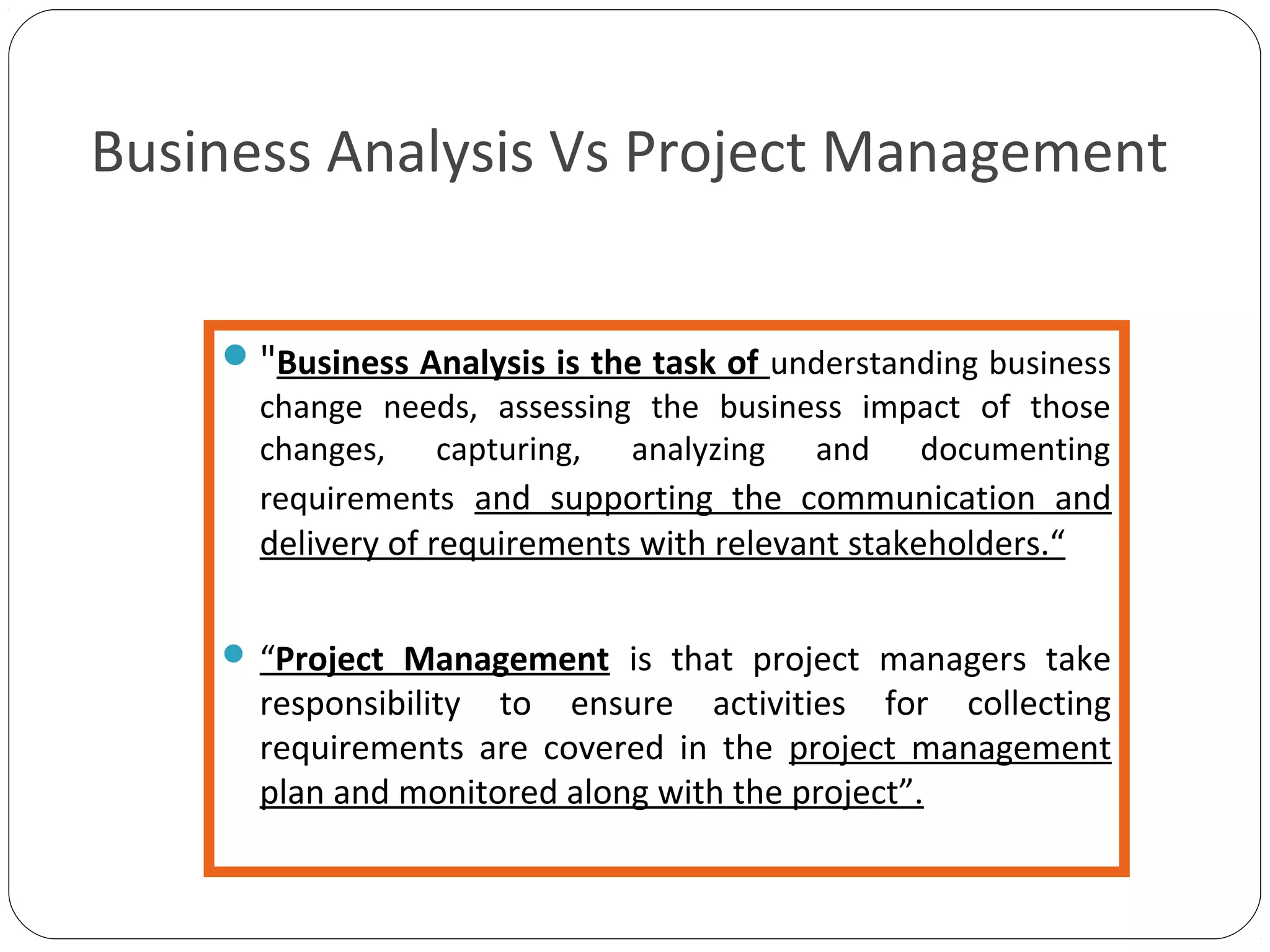 Business Analysis Vs Project Management
"Business Analysis is the task of understanding business
change needs, assessing the business impact of those
changes, capturing, analyzing and documenting
requirements and supporting the communication and
delivery of requirements with relevant stakeholders.“
 “Project Management is that project managers take
responsibility to ensure activities for collecting
requirements are covered in the project management
plan and monitored along with the project”.
 
