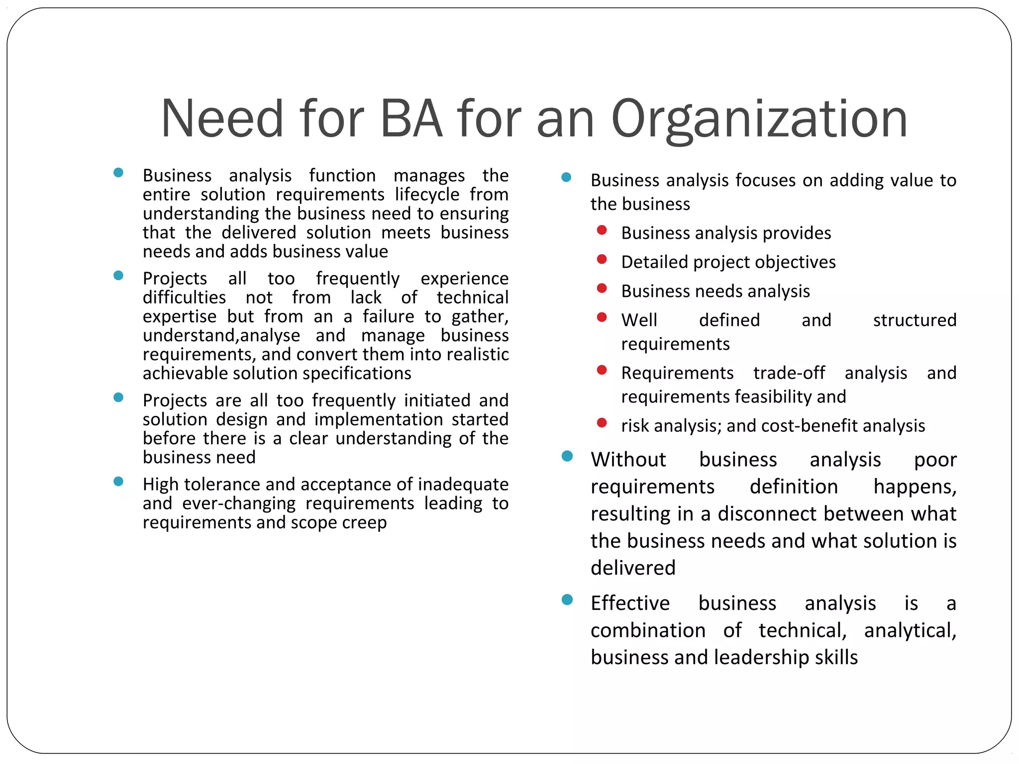 Need for BA for an Organization
 Business analysis function manages the
entire solution requirements lifecycle from
understanding the business need to ensuring
that the delivered solution meets business
needs and adds business value
 Projects all too frequently experience
difficulties not from lack of technical
expertise but from an a failure to gather,
understand,analyse and manage business
requirements, and convert them into realistic
achievable solution specifications
 Projects are all too frequently initiated and
solution design and implementation started
before there is a clear understanding of the
business need
 High tolerance and acceptance of inadequate
and ever-changing requirements leading to
requirements and scope creep
 Business analysis focuses on adding value to
the business
 Business analysis provides
 Detailed project objectives
 Business needs analysis
 Well defined and structured
requirements
 Requirements trade-off analysis and
requirements feasibility and
 risk analysis; and cost-benefit analysis
 Without business analysis poor
requirements definition happens,
resulting in a disconnect between what
the business needs and what solution is
delivered
 Effective business analysis is a
combination of technical, analytical,
business and leadership skills
 
