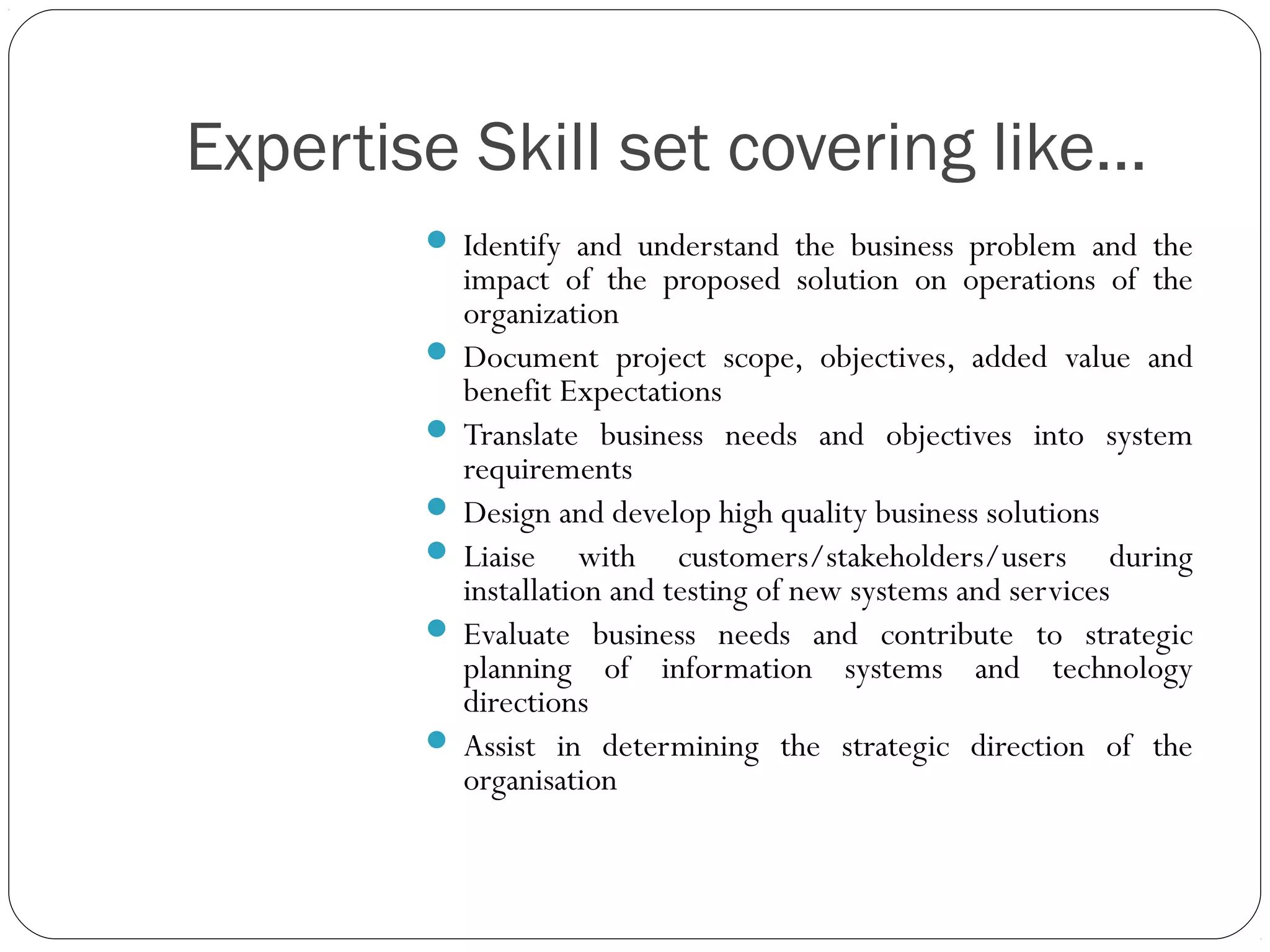 Expertise Skill set covering like…
 Identify and understand the business problem and the
impact of the proposed solution on operations of the
organization
 Document project scope, objectives, added value and
benefit Expectations
 Translate business needs and objectives into system
requirements
 Design and develop high quality business solutions
 Liaise with customers/stakeholders/users during
installation and testing of new systems and services
 Evaluate business needs and contribute to strategic
planning of information systems and technology
directions
 Assist in determining the strategic direction of the
organisation
 