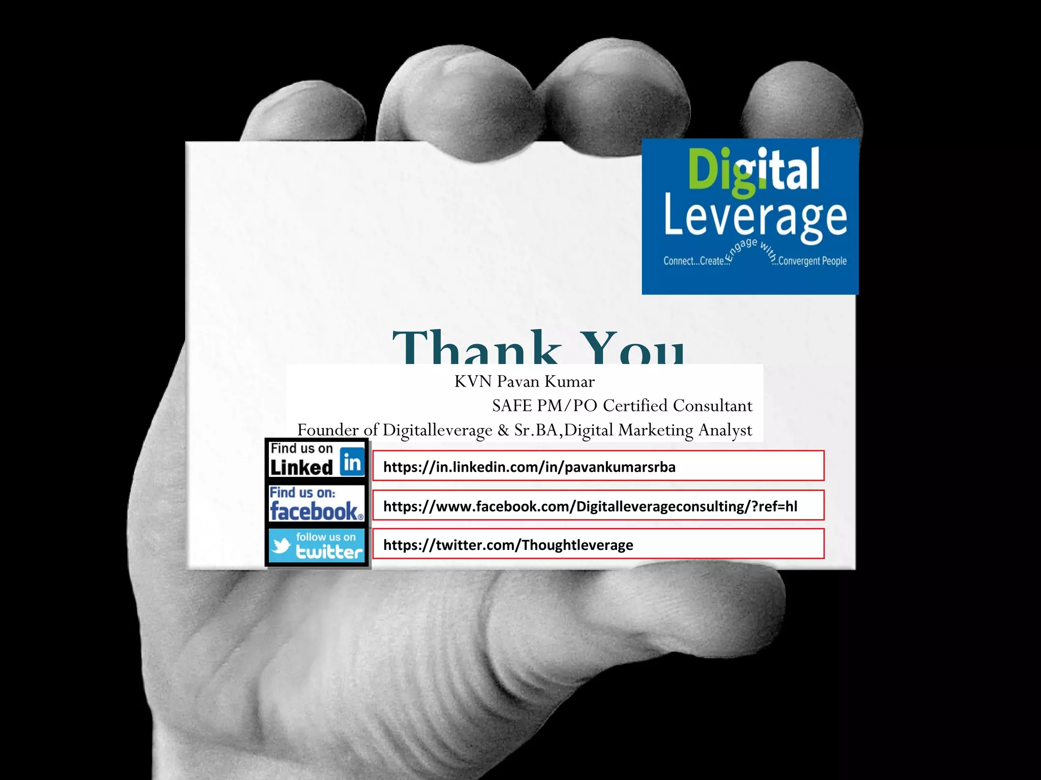 Thank YouKVN Pavan Kumar
SAFE PM/PO Certified Consultant
Founder of Digitalleverage & Sr.BA,Digital Marketing Analyst
https://in.linkedin.com/in/pavankumarsrba
https://www.facebook.com/Digitalleverageconsulting/?ref=hl
https://twitter.com/Thoughtleverage
 