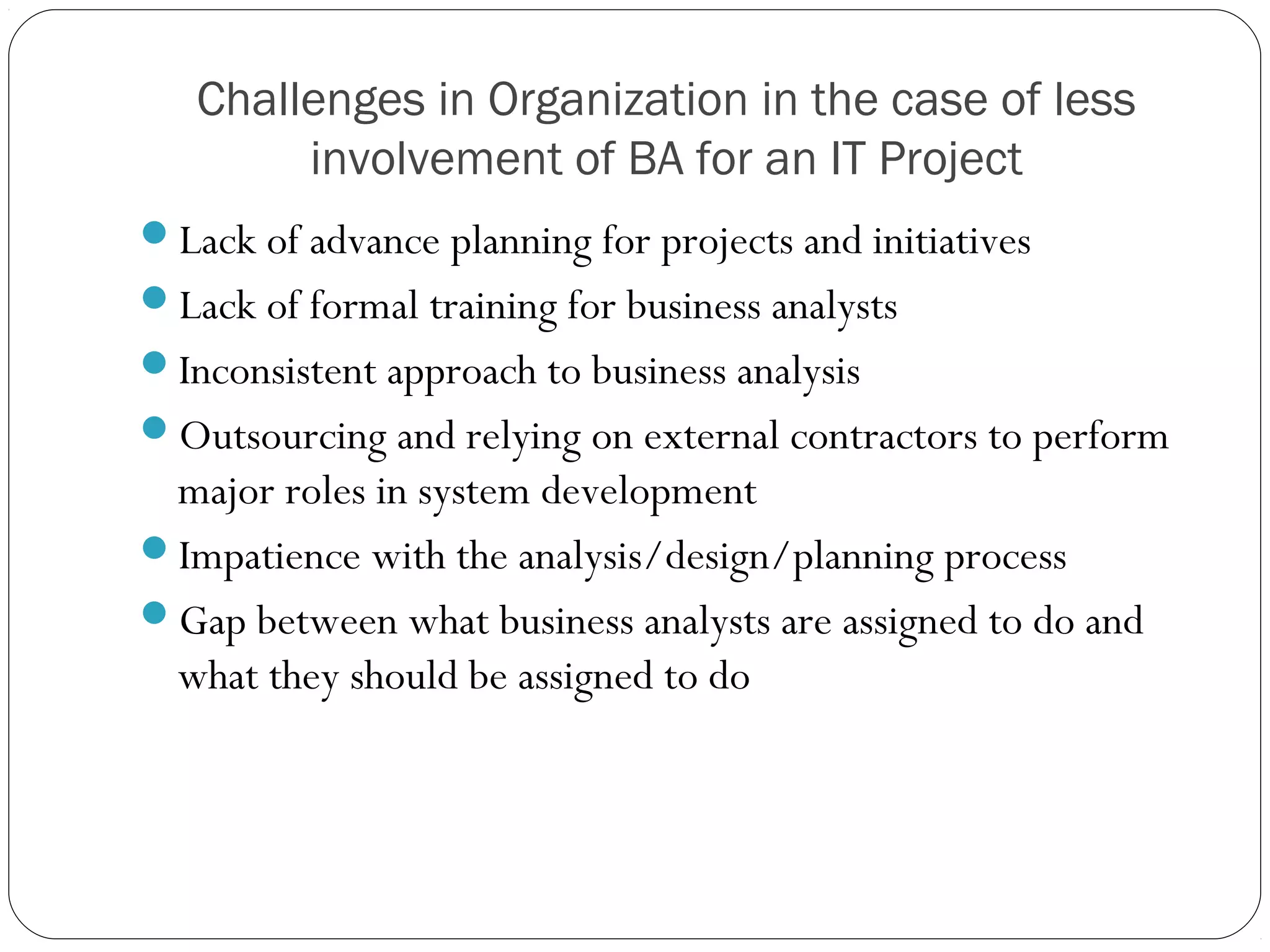 Challenges in Organization in the case of less
involvement of BA for an IT Project
Lack of advance planning for projects and initiatives
Lack of formal training for business analysts
Inconsistent approach to business analysis
Outsourcing and relying on external contractors to perform
major roles in system development
Impatience with the analysis/design/planning process
Gap between what business analysts are assigned to do and
what they should be assigned to do
 