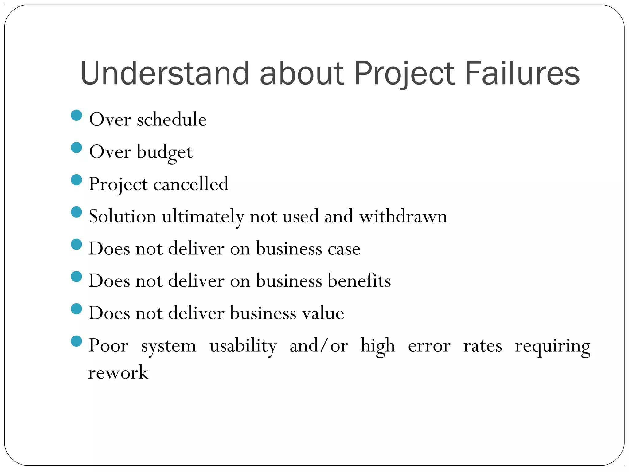 Understand about Project Failures
Over schedule
Over budget
Project cancelled
Solution ultimately not used and withdrawn
Does not deliver on business case
Does not deliver on business benefits
Does not deliver business value
Poor system usability and/or high error rates requiring
rework
 