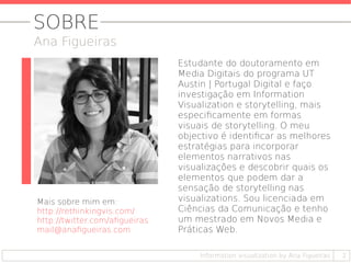2
Estudante do doutoramento em
Media Digitais do programa UT
Austin | Portugal Digital e faço
investigação em Information
Visualization e storytelling, mais
especificamente em formas
visuais de storytelling. O meu
objectivo é identificar as melhores
estratégias para incorporar
elementos narrativos nas
visualizações e descobrir quais os
elementos que podem dar a
sensação de storytelling nas
visualizations. Sou licenciada em
Ciências da Comunicação e tenho
um mestrado em Novos Media e
Práticas Web.
Mais sobre mim em:
http://rethinkingvis.com/
http://twitter.com/afigueiras
mail@anafigueiras.com
SOBRE
Ana Figueiras
Information visualization by Ana Figueiras
 