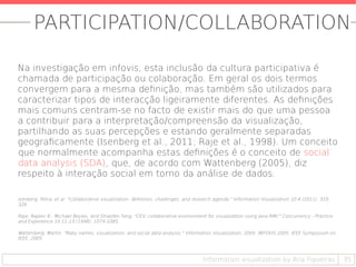 PARTICIPATION/COLLABORATION
Na investigação em infovis, esta inclusão da cultura participativa é
chamada de participação ou colaboração. Em geral os dois termos
convergem para a mesma definição, mas também são utilizados para
caracterizar tipos de interacção ligeiramente diferentes. As definições
mais comuns centram-se no facto de existir mais do que uma pessoa
a contribuir para a interpretação/compreensão da visualização,
partilhando as suas percepções e estando geralmente separadas
geograficamente (Isenberg et al., 2011; Raje et al., 1998). Um conceito
que normalmente acompanha estas definições é o conceito de social
data analysis (SDA), que, de acordo com Wattenberg (2005), diz
respeito à interação social em torno da análise de dados.
Isenberg, Petra, et al. "Collaborative visualization: definition, challenges, and research agenda." Information Visualization 10.4 (2011): 310-
326.
Raje, Rajeev R., Michael Boyles, and Shiaofen Fang. "CEV: collaborative environment for visualization using Java RMI." Concurrency - Practice
and Experience 10.11-13 (1998): 1079-1085.
Wattenberg, Martin. "Baby names, visualization, and social data analysis." Information Visualization, 2005. INFOVIS 2005. IEEE Symposium on.
IEEE, 2005.
35Information visualization by Ana Figueiras
 