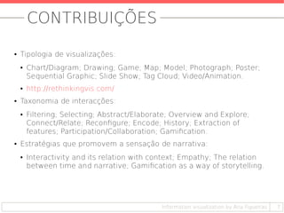 CONTRIBUIÇÕES
● Tipologia de visualizações:
● Chart/Diagram; Drawing; Game; Map; Model; Photograph; Poster;
Sequential Graphic; Slide Show; Tag Cloud; Video/Animation.
● http://rethinkingvis.com/
● Taxonomia de interacções:
● Filtering; Selecting; Abstract/Elaborate; Overview and Explore;
Connect/Relate; Reconfigure; Encode; History; Extraction of
features; Participation/Collaboration; Gamification.
● Estratégias que promovem a sensação de narrativa:
● Interactivity and its relation with context; Empathy; The relation
between time and narrative; Gamification as a way of storytelling.
7Information visualization by Ana Figueiras
 
