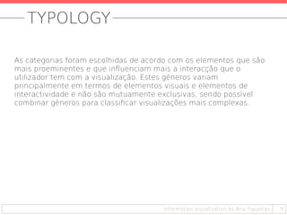 TYPOLOGY
9Information visualization by Ana Figueiras
As categorias foram escolhidas de acordo com os elementos que são
mais proeminentes e que influenciam mais a interacção que o
utilizador tem com a visualização. Estes géneros variam
principalmente em termos de elementos visuais e elementos de
interactividade e não são mutuamente exclusivas, sendo possível
combinar géneros para classificar visualizações mais complexas.
 