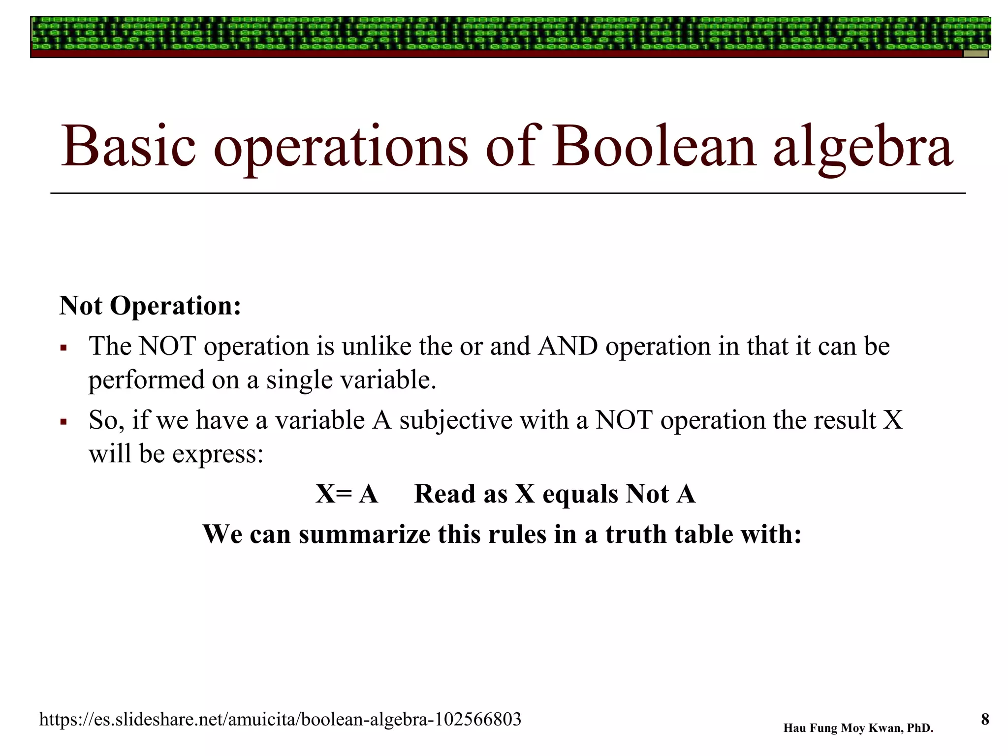 Basic operations of Boolean algebra
Not Operation:
 The NOT operation is unlike the or and AND operation in that it can be
performed on a single variable.
 So, if we have a variable A subjective with a NOT operation the result X
will be express:
X= A Read as X equals Not A
We can summarize this rules in a truth table with:
Hau Fung Moy Kwan, PhD.
8https://es.slideshare.net/amuicita/boolean-algebra-102566803
 
