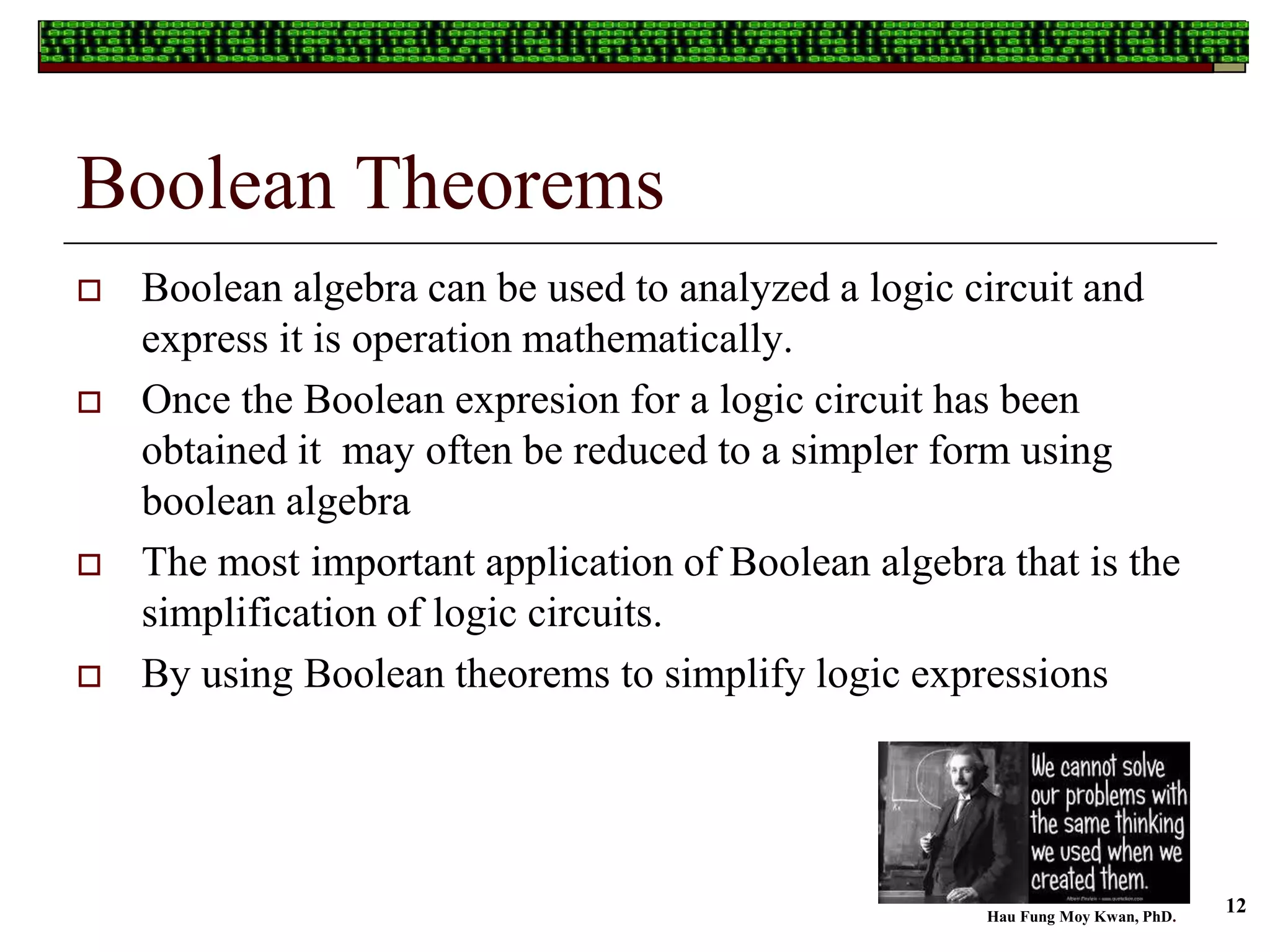 Boolean Theorems
 Boolean algebra can be used to analyzed a logic circuit and
express it is operation mathematically.
 Once the Boolean expresion for a logic circuit has been
obtained it may often be reduced to a simpler form using
boolean algebra
 The most important application of Boolean algebra that is the
simplification of logic circuits.
 By using Boolean theorems to simplify logic expressions
Hau Fung Moy Kwan, PhD.
12
 