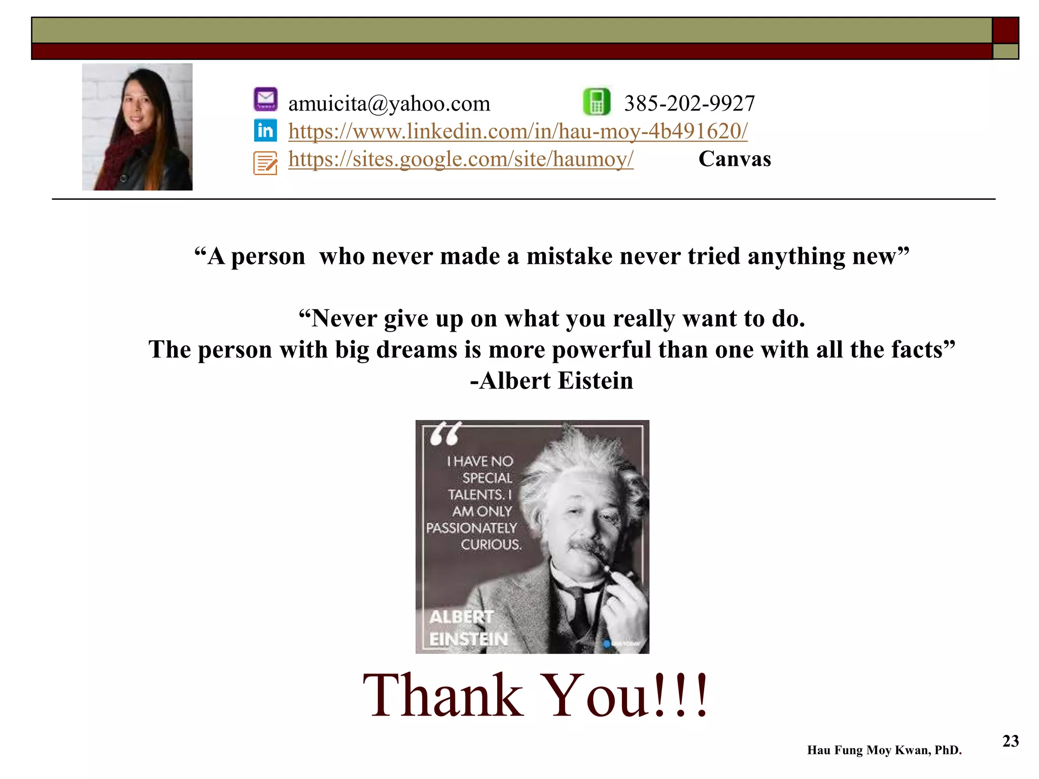 Thank You!!!
“A person who never made a mistake never tried anything new”
“Never give up on what you really want to do.
The person with big dreams is more powerful than one with all the facts”
-Albert Eistein
amuicita@yahoo.com 385-202-9927
https://www.linkedin.com/in/hau-moy-4b491620/
https://sites.google.com/site/haumoy/ Canvas
Hau Fung Moy Kwan, PhD.
23
 