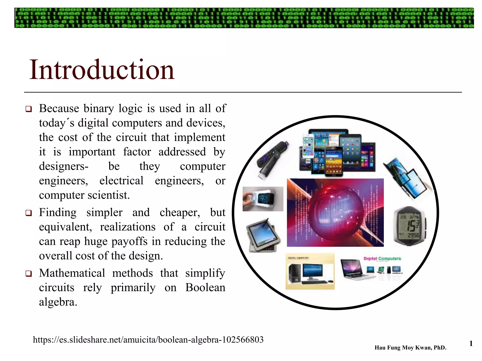 Introduction
 Because binary logic is used in all of
today´s digital computers and devices,
the cost of the circuit that implement
it is important factor addressed by
designers- be they computer
engineers, electrical engineers, or
computer scientist.
 Finding simpler and cheaper, but
equivalent, realizations of a circuit
can reap huge payoffs in reducing the
overall cost of the design.
 Mathematical methods that simplify
circuits rely primarily on Boolean
algebra.
Hau Fung Moy Kwan, PhD.
1https://es.slideshare.net/amuicita/boolean-algebra-102566803
 