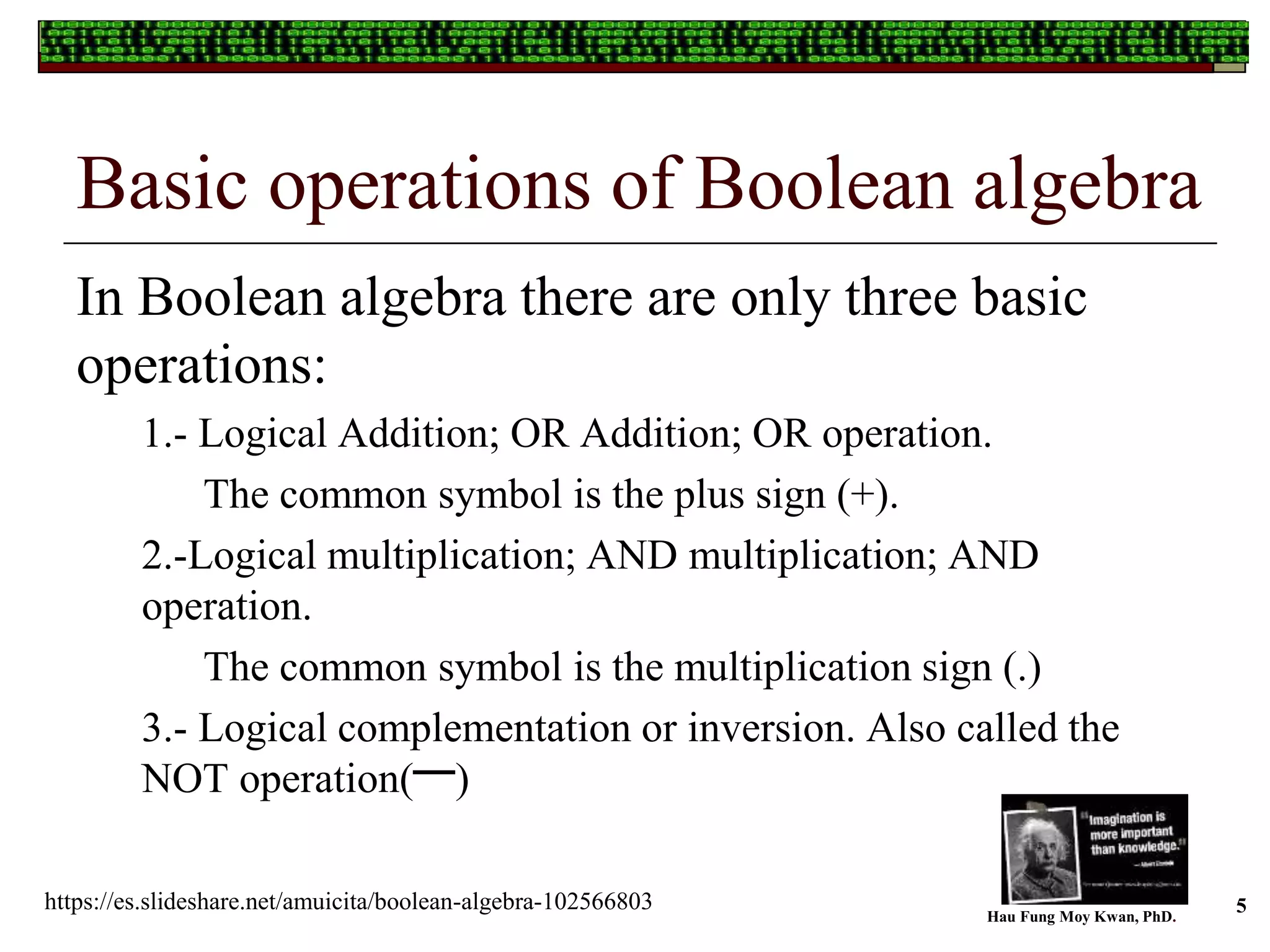 Basic operations of Boolean algebra
In Boolean algebra there are only three basic
operations:
1.- Logical Addition; OR Addition; OR operation.
The common symbol is the plus sign (+).
2.-Logical multiplication; AND multiplication; AND
operation.
The common symbol is the multiplication sign (.)
3.- Logical complementation or inversion. Also called the
NOT operation( )
Hau Fung Moy Kwan, PhD.
5https://es.slideshare.net/amuicita/boolean-algebra-102566803
 