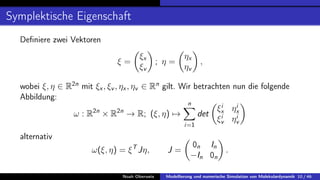 Symplektische Eigenschaft
Definiere zwei Vektoren
ξ =

ξx
ξv

; η =

ηx
ηv

,
wobei ξ, η ∈ R2n
mit ξx, ξv , ηx, ηv ∈ Rn
gilt. Wir betrachten nun die folgende
Abbildung:
ω : R2n
× R2n
→ R; (ξ, η) 7→
n
X
i=1
det

ξi
x ηi
x
ξi
v ηi
v

alternativ
ω(ξ, η) = ξT
Jη, J =

0n In
−In 0n

.
Noah Oberweis Modellierung und numerische Simulation von Molekulardynamik 10 / 46
 