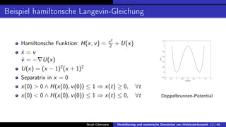 Beispiel hamiltonsche Langevin-Gleichung
Hamiltonsche Funktion: H(x, v) = v2
2 + U(x)
ẋ = v
v̇ = −∇U(x)
U(x) = (x − 1)2
(x + 1)2
Separatrix in x = 0
x(0)  0 ∧ H(x(0), v(0)) ≤ 1 ⇒ x(t) ≥ 0, ∀t
x(0)  0 ∧ H(x(0), v(0)) ≤ 1 ⇒ x(t) ≤ 0, ∀t
-2 -1.5 -1 -0.5 0 0.5 1 1.5 2
Position
-0.2
0
0.2
0.4
0.6
0.8
1
1.2
U(x)
Doppelbrunnen-Potential
Noah Oberweis Modellierung und numerische Simulation von Molekulardynamik 13 / 46
 