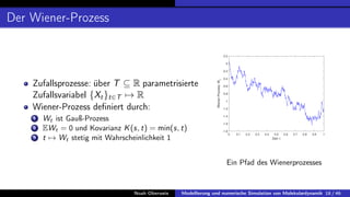 Der Wiener-Prozess
Zufallsprozesse: über T ⊆ R parametrisierte
Zufallsvariabel {Xt}t∈T 7→ R
Wiener-Prozess definiert durch:
1 Wt ist Gauß-Prozess
2 EWt = 0 und Kovarianz K(s, t) = min(s, t)
3 t 7→ Wt stetig mit Wahrscheinlichkeit 1
0 0.1 0.2 0.3 0.4 0.5 0.6 0.7 0.8 0.9 1
Zeit: t
-1.8
-1.6
-1.4
-1.2
-1
-0.8
-0.6
-0.4
-0.2
0
0.2
Wiener-Prozess:
Wt
Ein Pfad des Wienerprozesses
Noah Oberweis Modellierung und numerische Simulation von Molekulardynamik 18 / 46
 