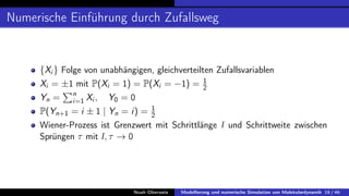 Numerische Einführung durch Zufallsweg
{Xi } Folge von unabhängigen, gleichverteilten Zufallsvariablen
Xi = ±1 mit P(Xi = 1) = P(Xi = −1) = 1
2
Yn =
Pn
i=1 Xi , Y0 = 0
P(Yn+1 = i ± 1 | Yn = i) = 1
2
Wiener-Prozess ist Grenzwert mit Schrittlänge l und Schrittweite zwischen
Sprüngen τ mit l, τ → 0
Noah Oberweis Modellierung und numerische Simulation von Molekulardynamik 19 / 46
 
